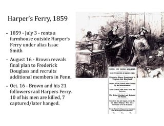 Harper’s	
  Ferry,	
  1859
-­‐ 1859	
  -­‐	
  July	
  3	
  -­‐	
  rents	
  a	
  
farmhouse	
  outside	
  Harper’s	
  
Ferry	
  under	
  alias	
  Issac	
  
Smith	
  
-­‐ August	
  16	
  -­‐	
  Brown	
  reveals	
  
final	
  plan	
  to	
  Frederick	
  
Douglass	
  and	
  recruits	
  
additional	
  members	
  in	
  Penn.	
  	
  
-­‐ Oct.	
  16	
  -­‐	
  Brown	
  and	
  his	
  21	
  
followers	
  raid	
  Harpers	
  Ferry.	
  
10	
  of	
  his	
  men	
  are	
  killed,	
  7	
  
captured/later	
  hanged.
 