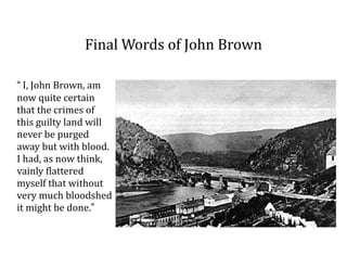 Final	
  Words	
  of	
  John	
  Brown
“	
  I,	
  John	
  Brown,	
  am	
  
now	
  quite	
  certain	
  
that	
  the	
  crimes	
  of	
  
this	
  guilty	
  land	
  will	
  
never	
  be	
  purged	
  
away	
  but	
  with	
  blood.	
  
I	
  had,	
  as	
  now	
  think,	
  
vainly	
  flattered	
  
myself	
  that	
  without	
  
very	
  much	
  bloodshed	
  
it	
  might	
  be	
  done.”
 