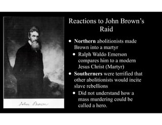 Reactions to John Brown’s
Raid
• Northern abolitionists made
Brown into a martyr
• Ralph Waldo Emerson
compares him to a modern
Jesus Christ (Martyr)
• Southerners were terrified that
other abolitionists would incite
slave rebellions
• Did not understand how a
mass murdering could be
called a hero.
 