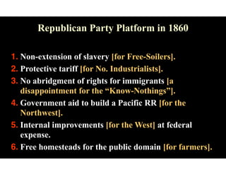 Republican Party Platform in 1860
1. Non-extension of slavery [for Free-Soilers].
2. Protective tariff [for No. Industrialists].
3. No abridgment of rights for immigrants [a
disappointment for the “Know-Nothings”].
4. Government aid to build a Pacific RR [for the
Northwest].
5. Internal improvements [for the West] at federal
expense.
6. Free homesteads for the public domain [for farmers].
 
