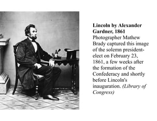 Lincoln by Alexander
Gardner, 1861
Photographer Mathew
Brady captured this image
of the solemn president-
elect on February 23,
1861, a few weeks after
the formation of the
Confederacy and shortly
before Lincoln's
inauguration. (Library of
Congress)
Lincoln by Alexander Gardner, 1861
 
