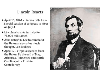 Lincoln	
  Reacts
•April	
  15,	
  1861	
  -­‐	
  Lincoln	
  calls	
  for	
  a	
  
special	
  session	
  of	
  congress	
  to	
  meet	
  
on	
  July	
  4	
  
•Lincoln	
  also	
  asks	
  initially	
  for	
  
75,000	
  militiamen	
  
•Asks	
  Robert	
  E.	
  Lee	
  to	
  command	
  
the	
  Union	
  army	
  -­‐	
  after	
  much	
  
thought,	
  Lee	
  declines	
  
•April	
  17	
  -­‐	
  Virginia	
  secedes	
  from	
  
the	
  Union.	
  By	
  the	
  end	
  of	
  May,	
  
Arkansas,	
  Tennessee	
  and	
  North	
  
Carolina	
  join	
  -­‐	
  11	
  state	
  
Confederacy
 