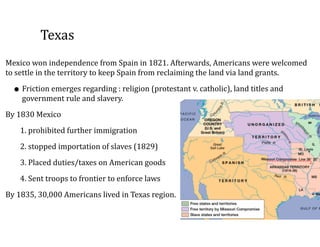 Texas
Mexico	
  won	
  independence	
  from	
  Spain	
  in	
  1821.	
  Afterwards,	
  Americans	
  were	
  welcomed	
  
to	
  settle	
  in	
  the	
  territory	
  to	
  keep	
  Spain	
  from	
  reclaiming	
  the	
  land	
  via	
  land	
  grants.	
  	
  
• Friction	
  emerges	
  regarding	
  :	
  religion	
  (protestant	
  v.	
  catholic),	
  land	
  titles	
  and	
  
government	
  rule	
  and	
  slavery.	
  
By	
  1830	
  Mexico	
  
1.	
  prohibited	
  further	
  immigration	
  
2.	
  stopped	
  importation	
  of	
  slaves	
  (1829)	
  
3.	
  Placed	
  duties/taxes	
  on	
  American	
  goods	
  
4.	
  Sent	
  troops	
  to	
  frontier	
  to	
  enforce	
  laws	
  
By	
  1835,	
  30,000	
  Americans	
  lived	
  in	
  Texas	
  region.
 