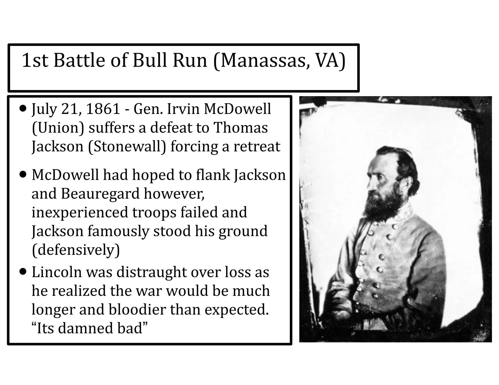 1st	
  Battle	
  of	
  Bull	
  Run	
  (Manassas,	
  VA)
•July	
  21,	
  1861	
  -­‐	
  Gen.	
  Irvin	
  McDowell	
  
(Union)	
  suffers	
  a	
  defeat	
  to	
  Thomas	
  
Jackson	
  (Stonewall)	
  forcing	
  a	
  retreat	
  
•McDowell	
  had	
  hoped	
  to	
  flank	
  Jackson	
  
and	
  Beauregard	
  however,	
  
inexperienced	
  troops	
  failed	
  and	
  
Jackson	
  famously	
  stood	
  his	
  ground	
  
(defensively)	
  
•Lincoln	
  was	
  distraught	
  over	
  loss	
  as	
  
he	
  realized	
  the	
  war	
  would	
  be	
  much	
  
longer	
  and	
  bloodier	
  than	
  expected.	
  
“Its	
  damned	
  bad”
 