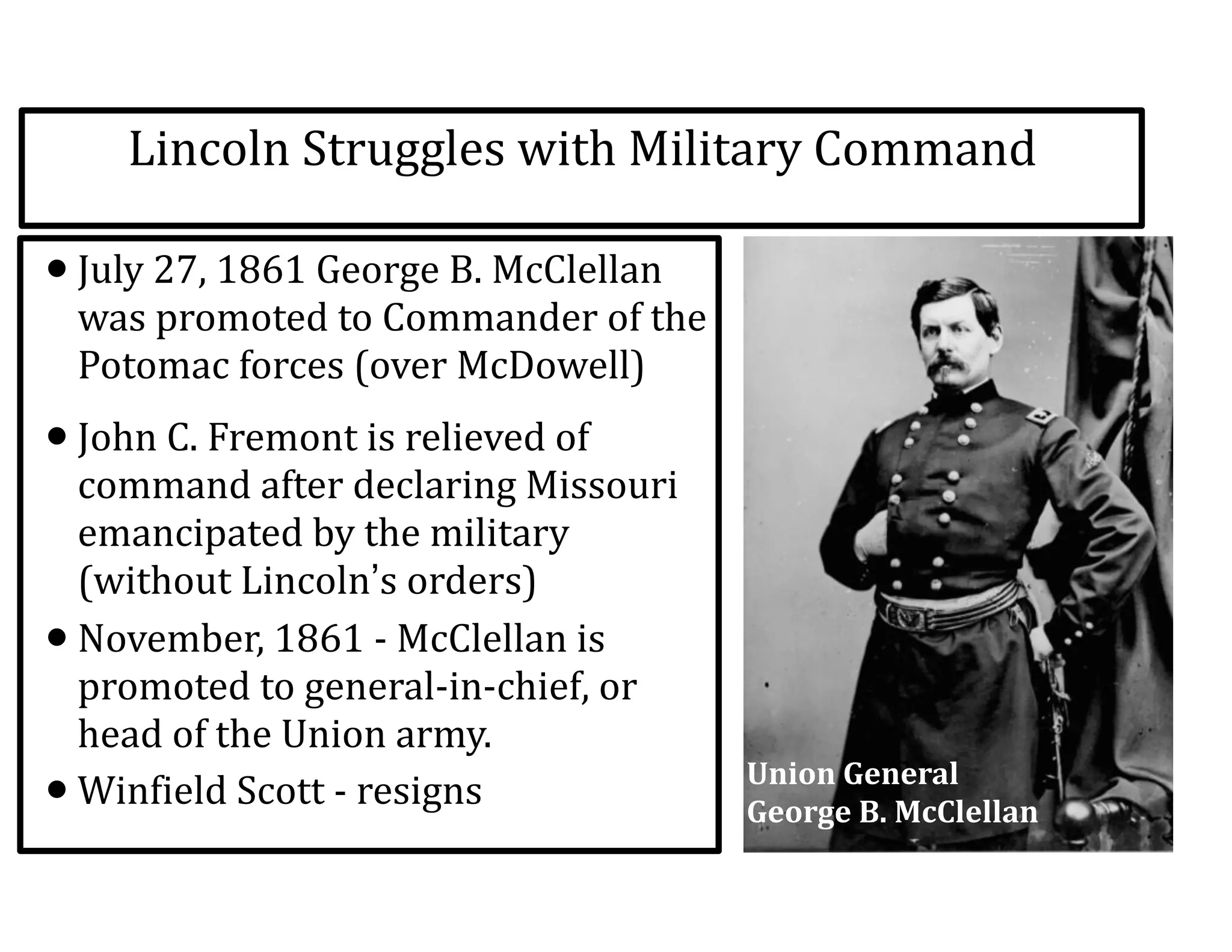 Lincoln	
  Struggles	
  with	
  Military	
  Command
•July	
  27,	
  1861	
  George	
  B.	
  McClellan	
  
was	
  promoted	
  to	
  Commander	
  of	
  the	
  
Potomac	
  forces	
  (over	
  McDowell)	
  
•John	
  C.	
  Fremont	
  is	
  relieved	
  of	
  
command	
  after	
  declaring	
  Missouri	
  
emancipated	
  by	
  the	
  military	
  
(without	
  Lincoln’s	
  orders)	
  
•November,	
  1861	
  -­‐	
  McClellan	
  is	
  
promoted	
  to	
  general-­‐in-­‐chief,	
  or	
  
head	
  of	
  the	
  Union	
  army.	
  
•Winfield	
  Scott	
  -­‐	
  resigns Union	
  General	
  	
  
George	
  B.	
  McClellan
 