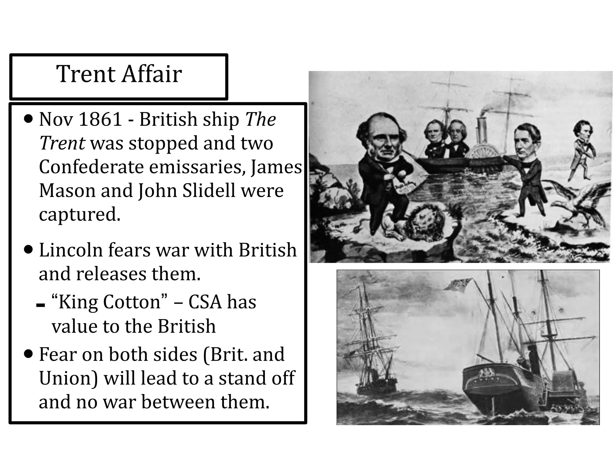 Trent	
  Affair
•Nov	
  1861	
  -­‐	
  British	
  ship	
  The	
  
Trent	
  was	
  stopped	
  and	
  two	
  
Confederate	
  emissaries,	
  James	
  
Mason	
  and	
  John	
  Slidell	
  were	
  
captured.	
  
•Lincoln	
  fears	
  war	
  with	
  British	
  
and	
  releases	
  them.	
  
-“King	
  Cotton” –	
  CSA	
  has	
  
value	
  to	
  the	
  British	
  
•Fear	
  on	
  both	
  sides	
  (Brit.	
  and	
  
Union)	
  will	
  lead	
  to	
  a	
  stand	
  off	
  
and	
  no	
  war	
  between	
  them.
 