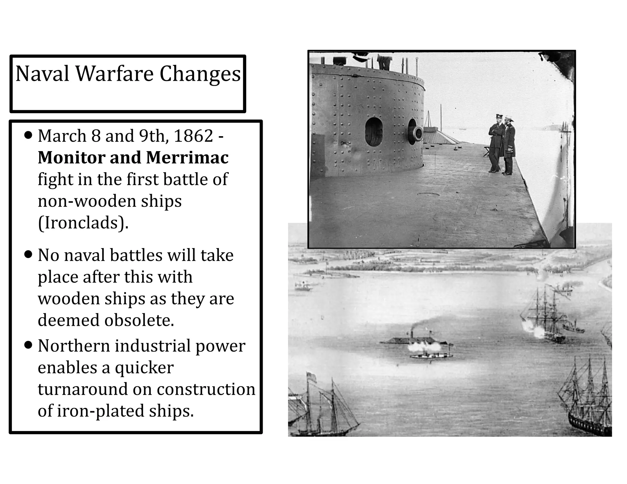 Naval	
  Warfare	
  Changes
•March	
  8	
  and	
  9th,	
  1862	
  -­‐	
  
Monitor	
  and	
  Merrimac	
  
fight	
  in	
  the	
  first	
  battle	
  of	
  
non-­‐wooden	
  ships	
  
(Ironclads).	
  
•No	
  naval	
  battles	
  will	
  take	
  
place	
  after	
  this	
  with	
  
wooden	
  ships	
  as	
  they	
  are	
  
deemed	
  obsolete.	
  
•Northern	
  industrial	
  power	
  
enables	
  a	
  quicker	
  
turnaround	
  on	
  construction	
  
of	
  iron-­‐plated	
  ships.
 