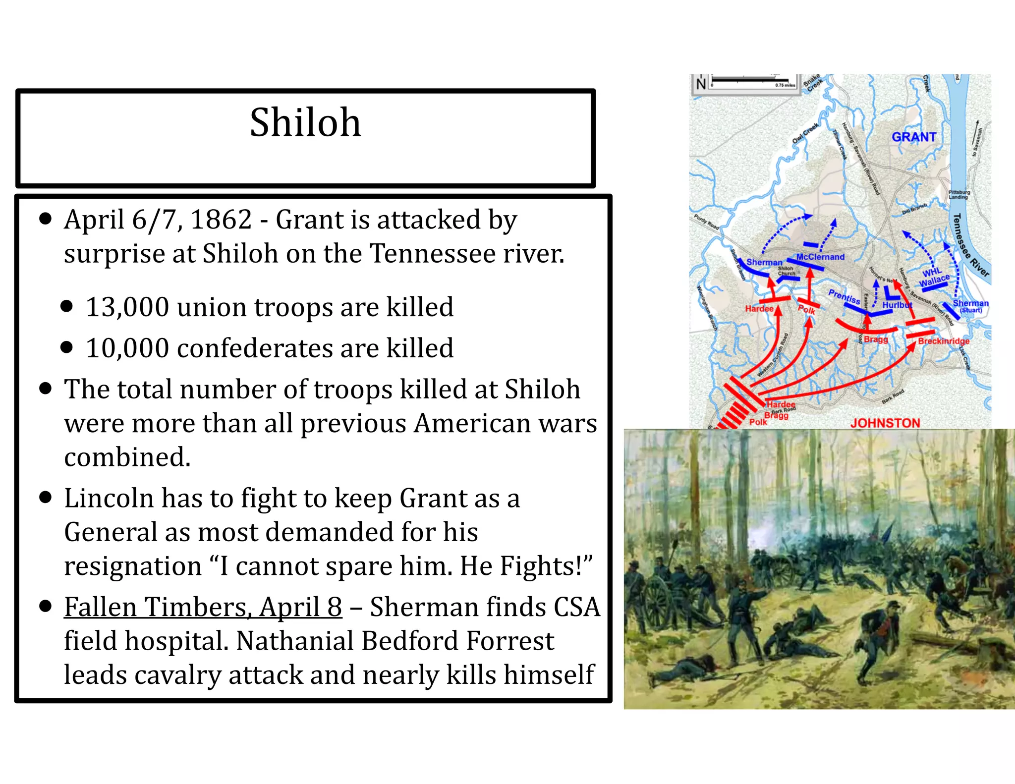 Shiloh
• April	
  6/7,	
  1862	
  -­‐	
  Grant	
  is	
  attacked	
  by	
  
surprise	
  at	
  Shiloh	
  on	
  the	
  Tennessee	
  river.	
  
• 13,000	
  union	
  troops	
  are	
  killed	
  
• 10,000	
  confederates	
  are	
  killed	
  
• The	
  total	
  number	
  of	
  troops	
  killed	
  at	
  Shiloh	
  
were	
  more	
  than	
  all	
  previous	
  American	
  wars	
  
combined.	
  
• Lincoln	
  has	
  to	
  fight	
  to	
  keep	
  Grant	
  as	
  a	
  
General	
  as	
  most	
  demanded	
  for	
  his	
  
resignation	
  “I	
  cannot	
  spare	
  him.	
  He	
  Fights!”	
  
• Fallen	
  Timbers,	
  April	
  8	
  –	
  Sherman	
  finds	
  CSA	
  
field	
  hospital.	
  Nathanial	
  Bedford	
  Forrest	
  
leads	
  cavalry	
  attack	
  and	
  nearly	
  kills	
  himself
 