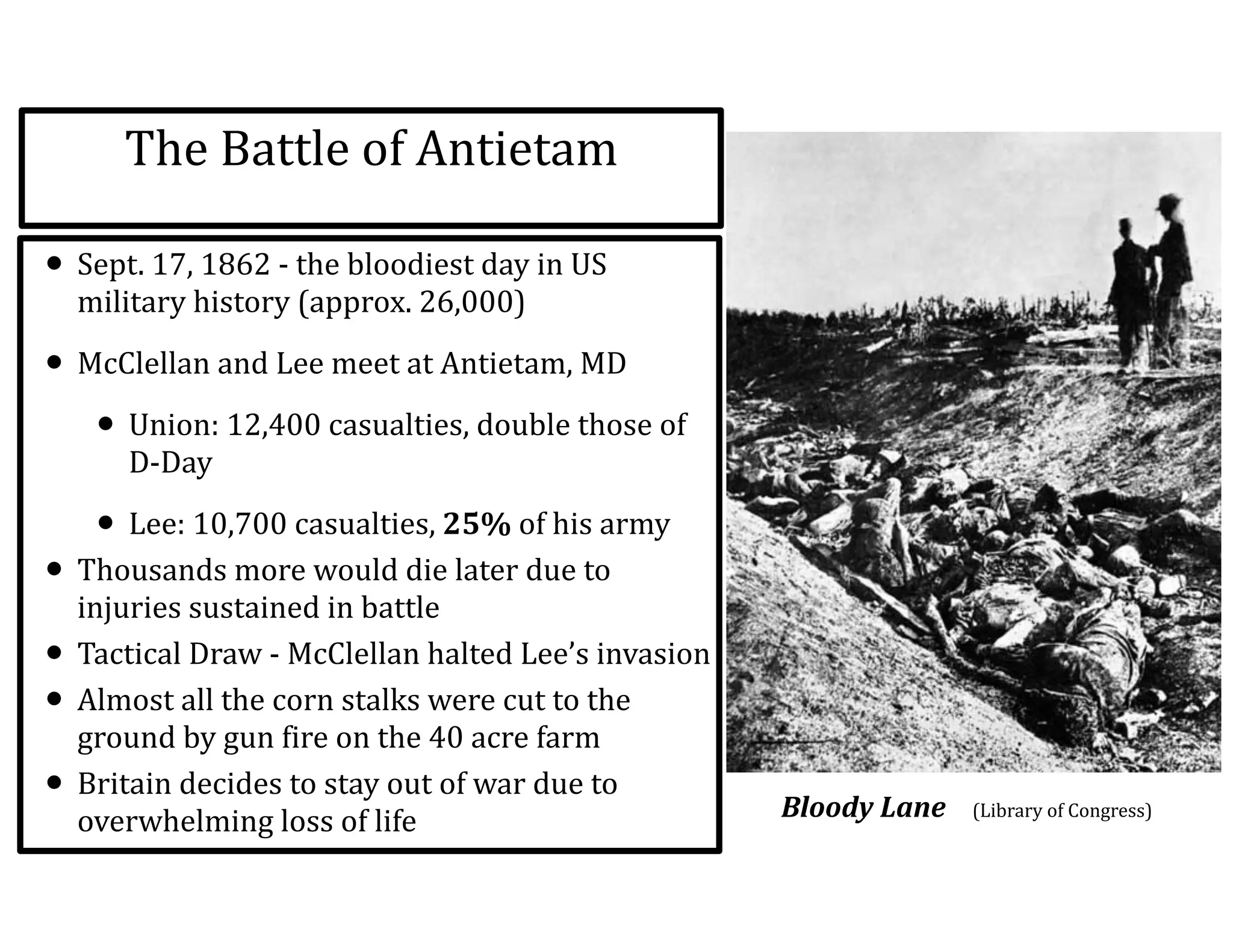 The	
  Battle	
  of	
  Antietam
• Sept.	
  17,	
  1862	
  -­‐	
  the	
  bloodiest	
  day	
  in	
  US	
  
military	
  history	
  (approx.	
  26,000)	
  
• McClellan	
  and	
  Lee	
  meet	
  at	
  Antietam,	
  MD	
  
• Union:	
  12,400	
  casualties,	
  double	
  those	
  of	
  
D-­‐Day	
  
• Lee:	
  10,700	
  casualties,	
  25%	
  of	
  his	
  army	
  
• Thousands	
  more	
  would	
  die	
  later	
  due	
  to	
  
injuries	
  sustained	
  in	
  battle	
  
• Tactical	
  Draw	
  -­‐	
  McClellan	
  halted	
  Lee’s	
  invasion	
  
• Almost	
  all	
  the	
  corn	
  stalks	
  were	
  cut	
  to	
  the	
  
ground	
  by	
  gun	
  fire	
  on	
  the	
  40	
  acre	
  farm	
  
• Britain	
  decides	
  to	
  stay	
  out	
  of	
  war	
  due	
  to	
  
overwhelming	
  loss	
  of	
  life Bloody	
  Lane	
  	
  	
  	
  (Library	
  of	
  Congress)	
  
 