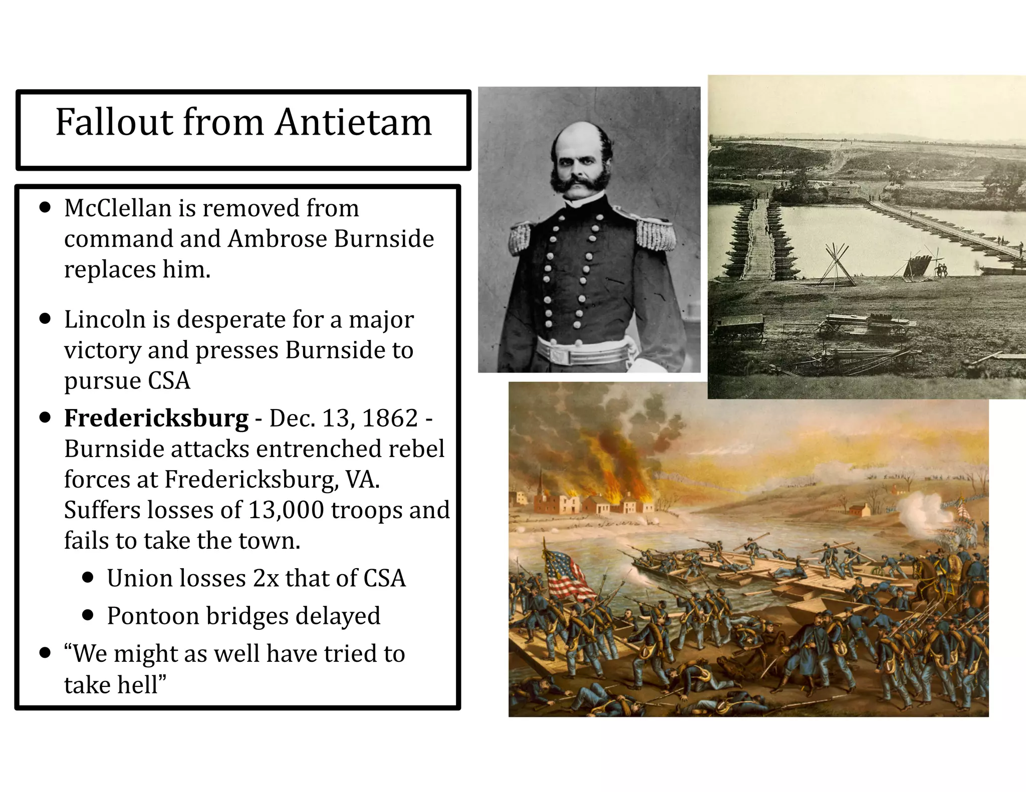 Fallout	
  from	
  Antietam
• McClellan	
  is	
  removed	
  from	
  
command	
  and	
  Ambrose	
  Burnside	
  
replaces	
  him.	
  
• Lincoln	
  is	
  desperate	
  for	
  a	
  major	
  
victory	
  and	
  presses	
  Burnside	
  to	
  
pursue	
  CSA	
  
• Fredericksburg	
  -­‐	
  Dec.	
  13,	
  1862	
  -­‐	
  
Burnside	
  attacks	
  entrenched	
  rebel	
  
forces	
  at	
  Fredericksburg,	
  VA.	
  
Suffers	
  losses	
  of	
  13,000	
  troops	
  and	
  
fails	
  to	
  take	
  the	
  town.	
  
• Union	
  losses	
  2x	
  that	
  of	
  CSA	
  
• Pontoon	
  bridges	
  delayed	
  
• “We	
  might	
  as	
  well	
  have	
  tried	
  to	
  
take	
  hell”
 