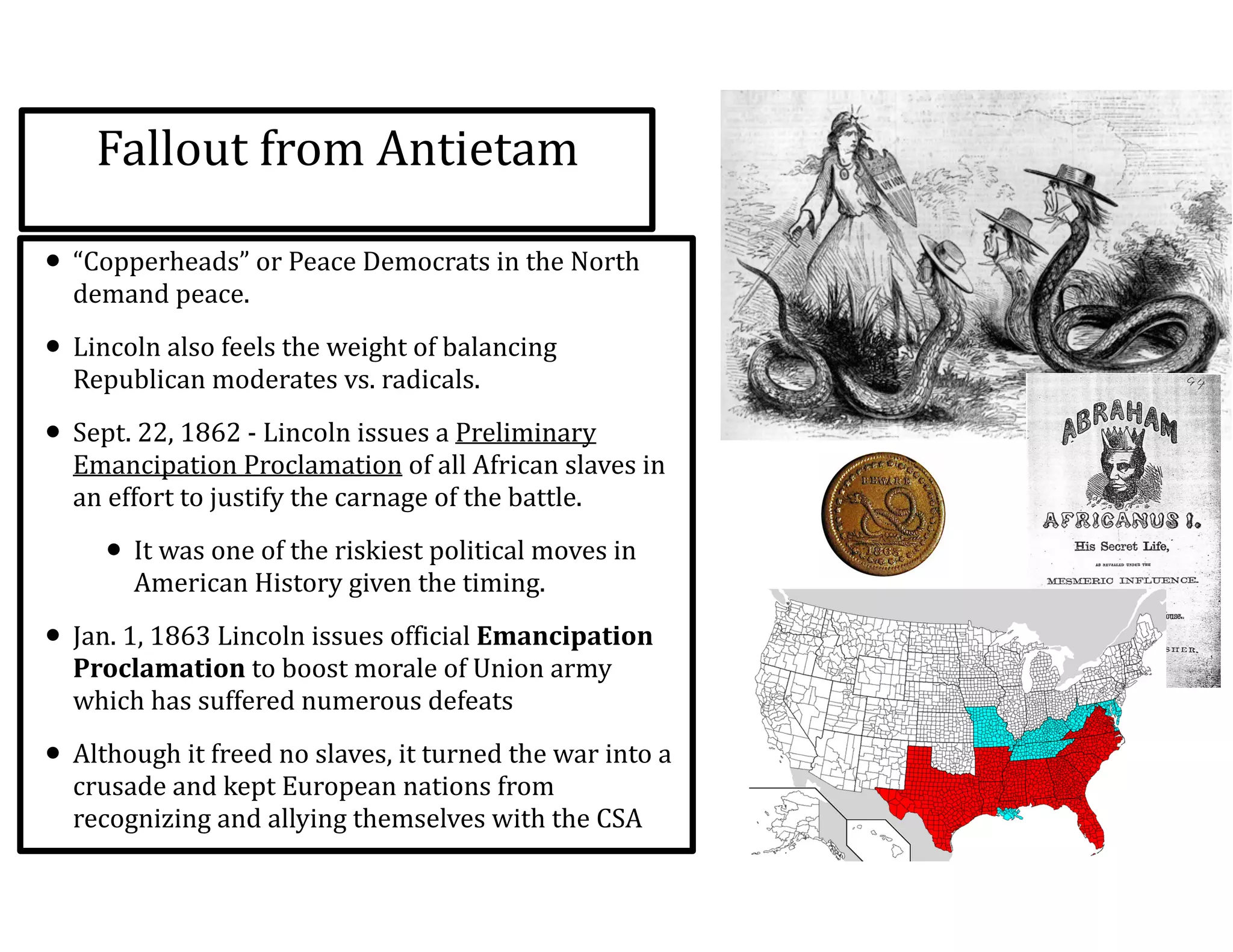 Fallout	
  from	
  Antietam
• “Copperheads”	
  or	
  Peace	
  Democrats	
  in	
  the	
  North	
  
demand	
  peace.	
  	
  
• Lincoln	
  also	
  feels	
  the	
  weight	
  of	
  balancing	
  
Republican	
  moderates	
  vs.	
  radicals.	
  
• Sept.	
  22,	
  1862	
  -­‐	
  Lincoln	
  issues	
  a	
  Preliminary	
  
Emancipation	
  Proclamation	
  of	
  all	
  African	
  slaves	
  in	
  
an	
  effort	
  to	
  justify	
  the	
  carnage	
  of	
  the	
  battle.	
  
• It	
  was	
  one	
  of	
  the	
  riskiest	
  political	
  moves	
  in	
  
American	
  History	
  given	
  the	
  timing.	
  	
  
• Jan.	
  1,	
  1863	
  Lincoln	
  issues	
  official	
  Emancipation	
  
Proclamation	
  to	
  boost	
  morale	
  of	
  Union	
  army	
  
which	
  has	
  suffered	
  numerous	
  defeats	
  
• Although	
  it	
  freed	
  no	
  slaves,	
  it	
  turned	
  the	
  war	
  into	
  a	
  
crusade	
  and	
  kept	
  European	
  nations	
  from	
  
recognizing	
  and	
  allying	
  themselves	
  with	
  the	
  CSA
 