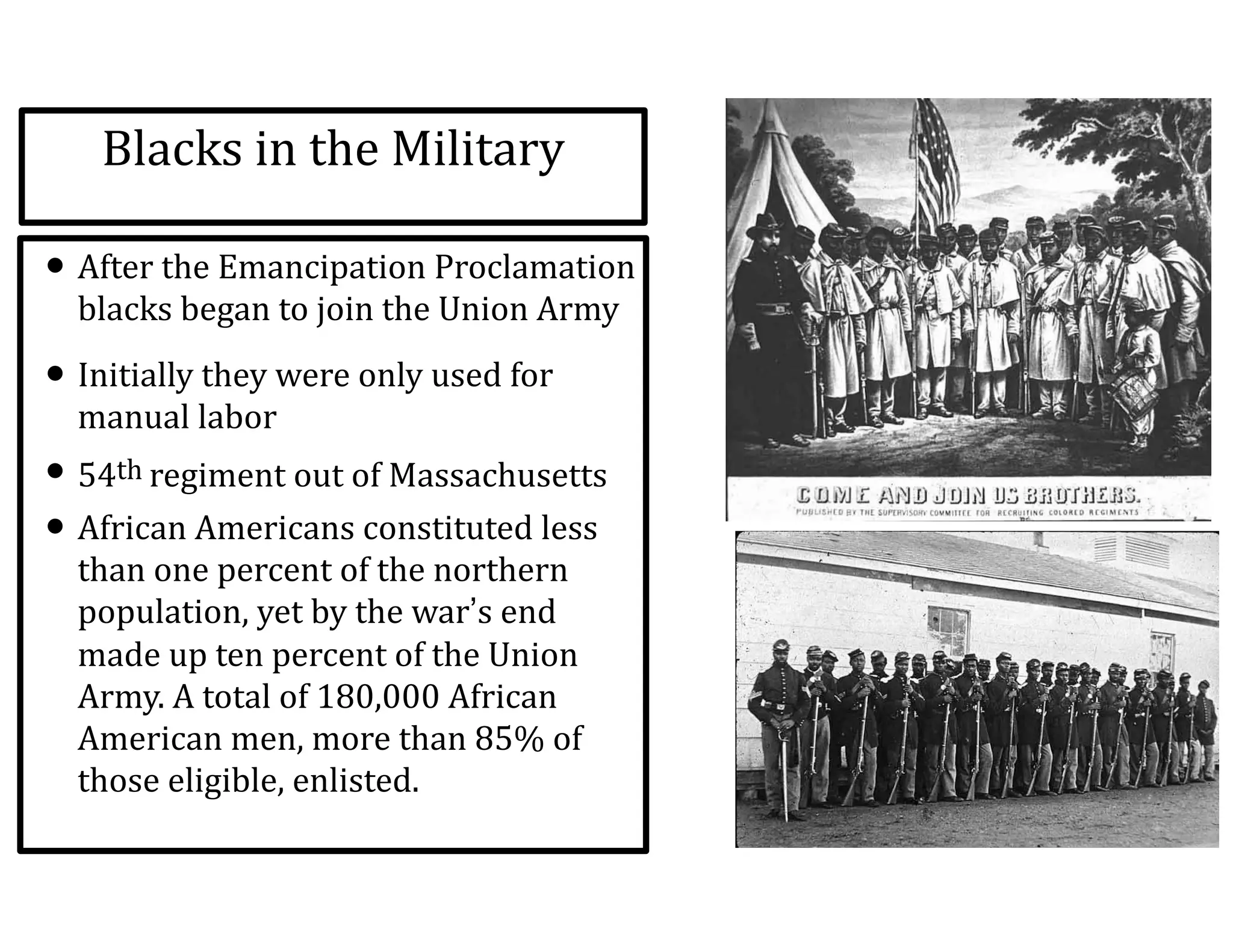 Blacks	
  in	
  the	
  Military
• After	
  the	
  Emancipation	
  Proclamation	
  
blacks	
  began	
  to	
  join	
  the	
  Union	
  Army	
  
• Initially	
  they	
  were	
  only	
  used	
  for	
  
manual	
  labor	
  
• 54th	
  regiment	
  out	
  of	
  Massachusetts	
  
• African	
  Americans	
  constituted	
  less	
  
than	
  one	
  percent	
  of	
  the	
  northern	
  
population,	
  yet	
  by	
  the	
  war’s	
  end	
  
made	
  up	
  ten	
  percent	
  of	
  the	
  Union	
  
Army.	
  A	
  total	
  of	
  180,000	
  African	
  
American	
  men,	
  more	
  than	
  85%	
  of	
  
those	
  eligible,	
  enlisted.
 