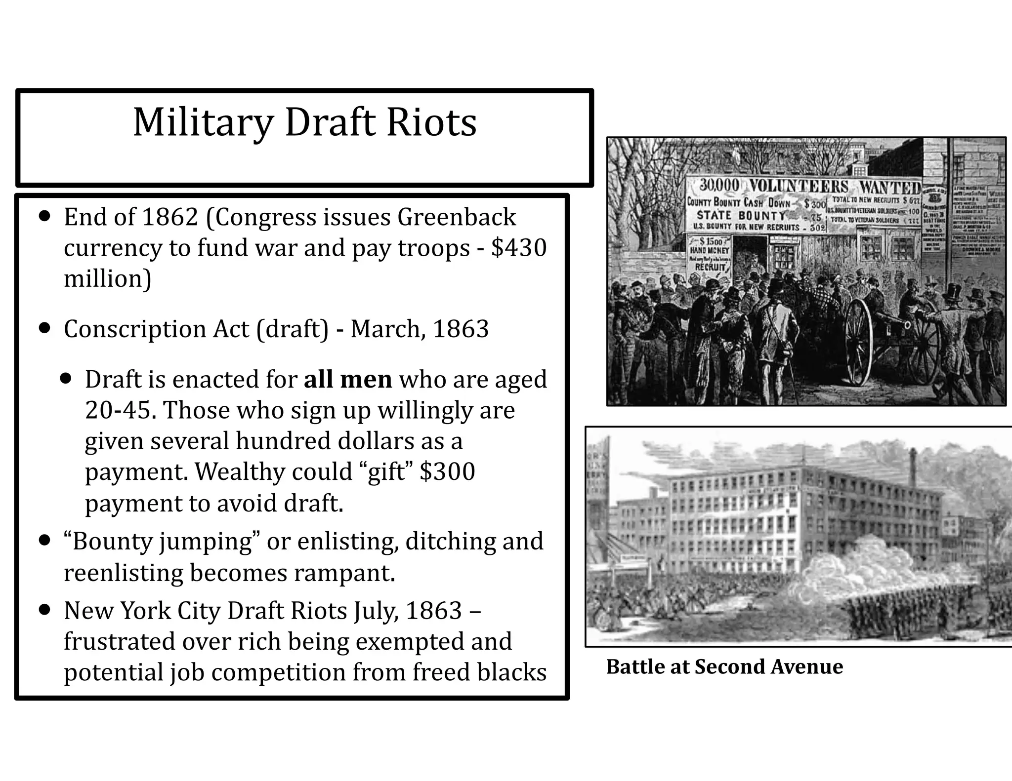 Military	
  Draft	
  Riots
• End	
  of	
  1862	
  (Congress	
  issues	
  Greenback	
  
currency	
  to	
  fund	
  war	
  and	
  pay	
  troops	
  -­‐	
  $430	
  
million)	
  
• Conscription	
  Act	
  (draft)	
  -­‐	
  March,	
  1863	
  
• Draft	
  is	
  enacted	
  for	
  all	
  men	
  who	
  are	
  aged	
  
20-­‐45.	
  Those	
  who	
  sign	
  up	
  willingly	
  are	
  
given	
  several	
  hundred	
  dollars	
  as	
  a	
  
payment.	
  Wealthy	
  could	
  “gift”	
  $300	
  
payment	
  to	
  avoid	
  draft.	
  
• “Bounty	
  jumping”	
  or	
  enlisting,	
  ditching	
  and	
  
reenlisting	
  becomes	
  rampant.	
  
• New	
  York	
  City	
  Draft	
  Riots	
  July,	
  1863	
  –	
  
frustrated	
  over	
  rich	
  being	
  exempted	
  and	
  
potential	
  job	
  competition	
  from	
  freed	
  blacks Battle	
  at	
  Second	
  Avenue	
  
 