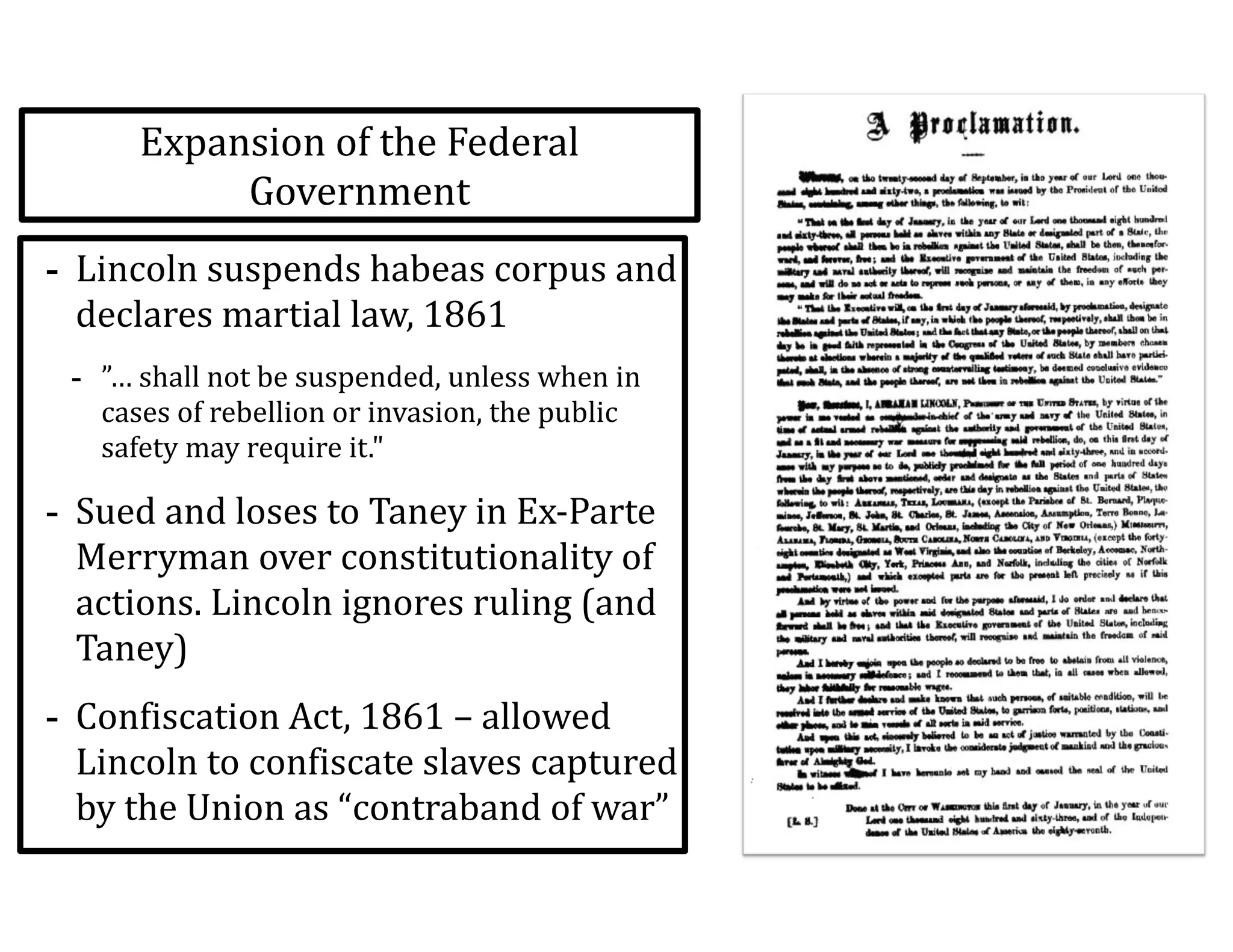 Expansion	
  of	
  the	
  Federal	
  
Government
-­‐ Lincoln	
  suspends	
  habeas	
  corpus	
  and	
  
declares	
  martial	
  law,	
  1861	
  
-­‐ ”…	
  shall	
  not	
  be	
  suspended,	
  unless	
  when	
  in	
  
cases	
  of	
  rebellion	
  or	
  invasion,	
  the	
  public	
  
safety	
  may	
  require	
  it."	
  
-­‐ Sued	
  and	
  loses	
  to	
  Taney	
  in	
  Ex-­‐Parte	
  
Merryman	
  over	
  constitutionality	
  of	
  
actions.	
  Lincoln	
  ignores	
  ruling	
  (and	
  
Taney)	
  
-­‐ Confiscation	
  Act,	
  1861	
  –	
  allowed	
  
Lincoln	
  to	
  confiscate	
  slaves	
  captured	
  
by	
  the	
  Union	
  as	
  “contraband	
  of	
  war”
 