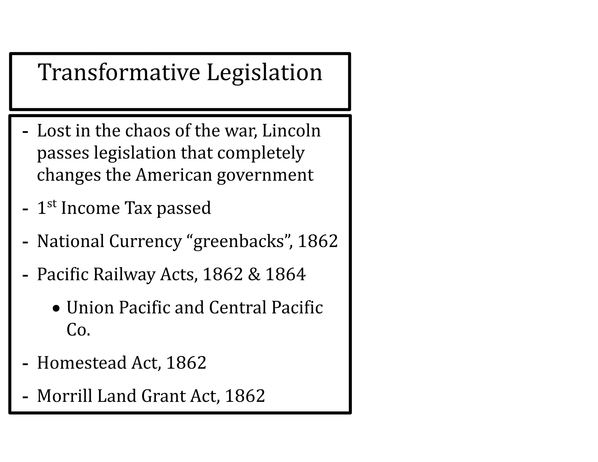 Transformative	
  Legislation
-­‐ Lost	
  in	
  the	
  chaos	
  of	
  the	
  war,	
  Lincoln	
  
passes	
  legislation	
  that	
  completely	
  
changes	
  the	
  American	
  government	
  
-­‐ 1st
	
  Income	
  Tax	
  passed	
  
-­‐ National	
  Currency	
  “greenbacks”,	
  1862	
  
-­‐ Pacific	
  Railway	
  Acts,	
  1862	
  &	
  1864	
  
• Union	
  Pacific	
  and	
  Central	
  Pacific	
  
Co.	
  
-­‐ Homestead	
  Act,	
  1862	
  
-­‐ Morrill	
  Land	
  Grant	
  Act,	
  1862	
  
 