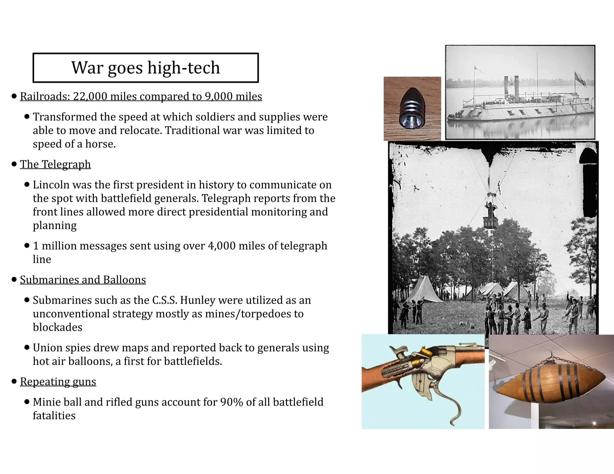 War	
  goes	
  high-­‐tech
•Railroads:	
  22,000	
  miles	
  compared	
  to	
  9,000	
  miles	
  	
  
•Transformed	
  the	
  speed	
  at	
  which	
  soldiers	
  and	
  supplies	
  were	
  
able	
  to	
  move	
  and	
  relocate.	
  Traditional	
  war	
  was	
  limited	
  to	
  
speed	
  of	
  a	
  horse.	
  	
  
•The	
  Telegraph	
  
•Lincoln	
  was	
  the	
  first	
  president	
  in	
  history	
  to	
  communicate	
  on	
  
the	
  spot	
  with	
  battlefield	
  generals.	
  Telegraph	
  reports	
  from	
  the	
  
front	
  lines	
  allowed	
  more	
  direct	
  presidential	
  monitoring	
  and	
  
planning	
  
•1	
  million	
  messages	
  sent	
  using	
  over	
  4,000	
  miles	
  of	
  telegraph	
  
line	
  
•Submarines	
  and	
  Balloons	
  
•Submarines	
  such	
  as	
  the	
  C.S.S.	
  Hunley	
  were	
  utilized	
  as	
  an	
  
unconventional	
  strategy	
  mostly	
  as	
  mines/torpedoes	
  to	
  
blockades	
  
•Union	
  spies	
  drew	
  maps	
  and	
  reported	
  back	
  to	
  generals	
  using	
  
hot	
  air	
  balloons,	
  a	
  first	
  for	
  battlefields.	
  
•Repeating	
  guns	
  
•Minie	
  ball	
  and	
  rifled	
  guns	
  account	
  for	
  90%	
  of	
  all	
  battlefield	
  
fatalities
 