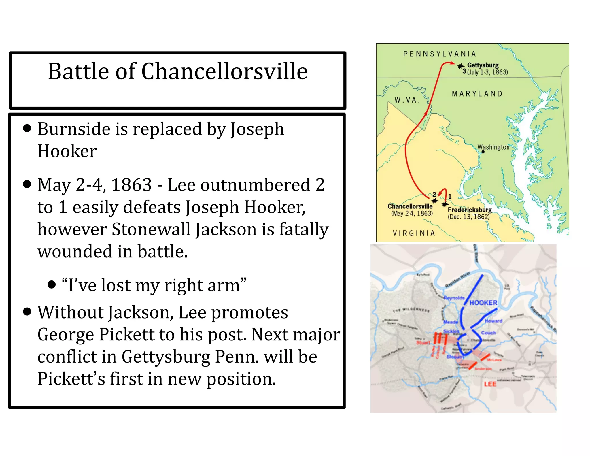 Battle	
  of	
  Chancellorsville
•Burnside	
  is	
  replaced	
  by	
  Joseph	
  
Hooker	
  
•May	
  2-­‐4,	
  1863	
  -­‐	
  Lee	
  outnumbered	
  2	
  
to	
  1	
  easily	
  defeats	
  Joseph	
  Hooker,	
  
however	
  Stonewall	
  Jackson	
  is	
  fatally	
  
wounded	
  in	
  battle.	
  
•“I’ve	
  lost	
  my	
  right	
  arm”	
  
•Without	
  Jackson,	
  Lee	
  promotes	
  
George	
  Pickett	
  to	
  his	
  post.	
  Next	
  major	
  
conflict	
  in	
  Gettysburg	
  Penn.	
  will	
  be	
  
Pickett’s	
  first	
  in	
  new	
  position.
 