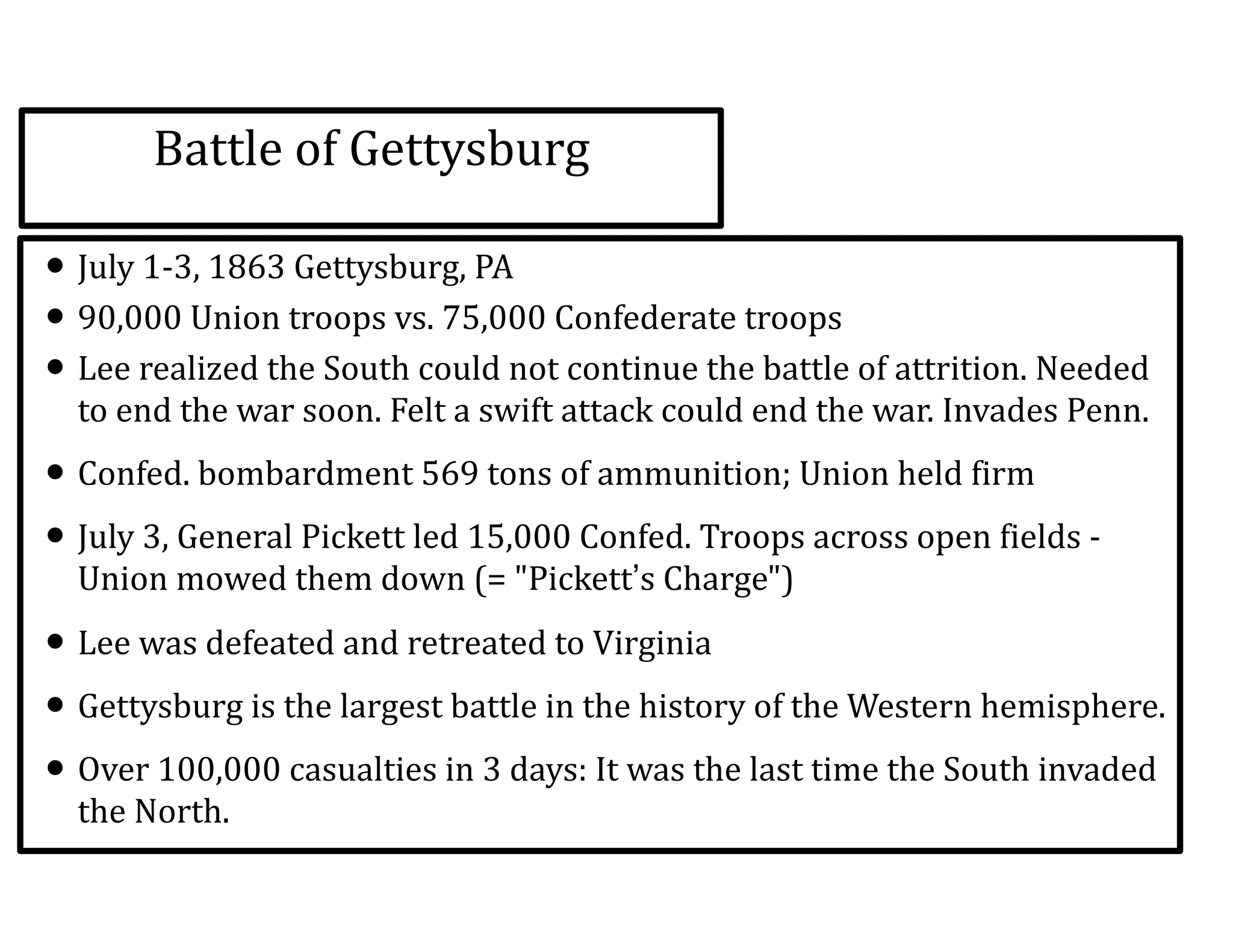 Battle	
  of	
  Gettysburg
• July	
  1-­‐3,	
  1863	
  Gettysburg,	
  PA	
  
• 90,000	
  Union	
  troops	
  vs.	
  75,000	
  Confederate	
  troops	
  
• Lee	
  realized	
  the	
  South	
  could	
  not	
  continue	
  the	
  battle	
  of	
  attrition.	
  Needed	
  
to	
  end	
  the	
  war	
  soon.	
  Felt	
  a	
  swift	
  attack	
  could	
  end	
  the	
  war.	
  Invades	
  Penn.	
  	
  
• Confed.	
  bombardment	
  569	
  tons	
  of	
  ammunition;	
  Union	
  held	
  firm	
  	
  
• July	
  3,	
  General	
  Pickett	
  led	
  15,000	
  Confed.	
  Troops	
  across	
  open	
  fields	
  -­‐	
  
Union	
  mowed	
  them	
  down	
  (=	
  "Pickett’s	
  Charge")	
  	
  
• Lee	
  was	
  defeated	
  and	
  retreated	
  to	
  Virginia	
  	
  
• Gettysburg	
  is	
  the	
  largest	
  battle	
  in	
  the	
  history	
  of	
  the	
  Western	
  hemisphere.	
  	
  
• Over	
  100,000	
  casualties	
  in	
  3	
  days:	
  It	
  was	
  the	
  last	
  time	
  the	
  South	
  invaded	
  
the	
  North.	
  
 