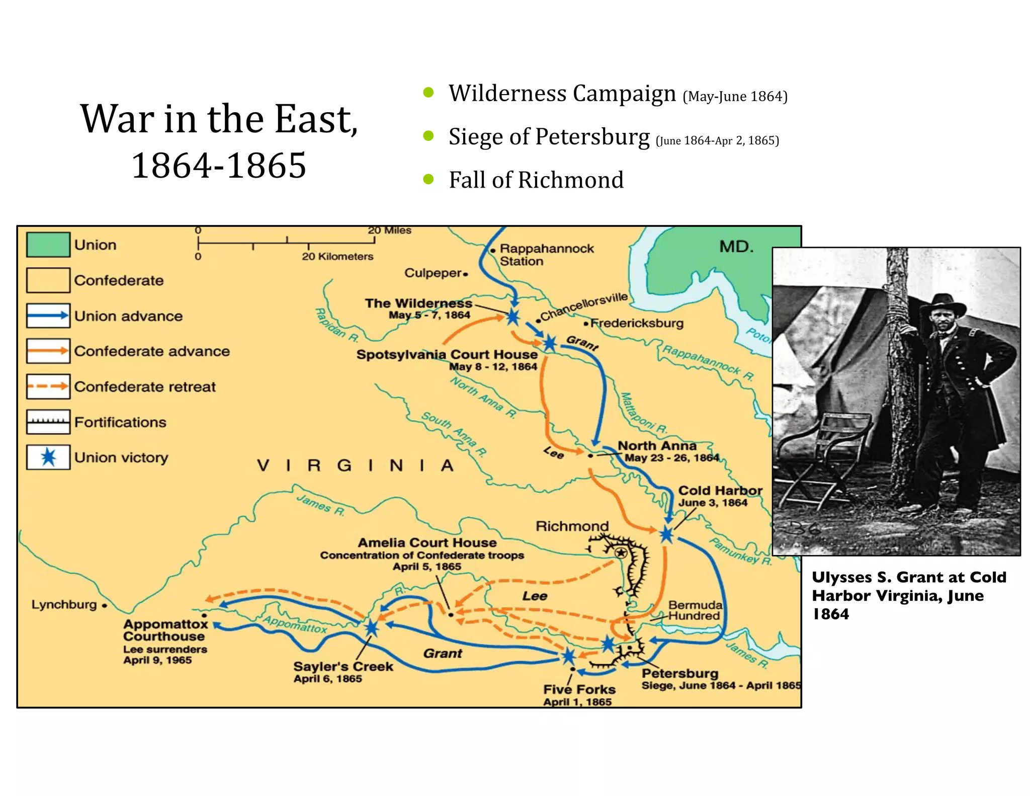War	
  in	
  the	
  East,	
  
1864-­‐1865
• Wilderness	
  Campaign	
  (May-­‐June	
  1864)	
  
• Siege	
  of	
  Petersburg	
  (June	
  1864-­‐Apr	
  2,	
  1865)	
  
• Fall	
  of	
  Richmond
Ulysses S. Grant at Cold
Harbor Virginia, June
1864
 