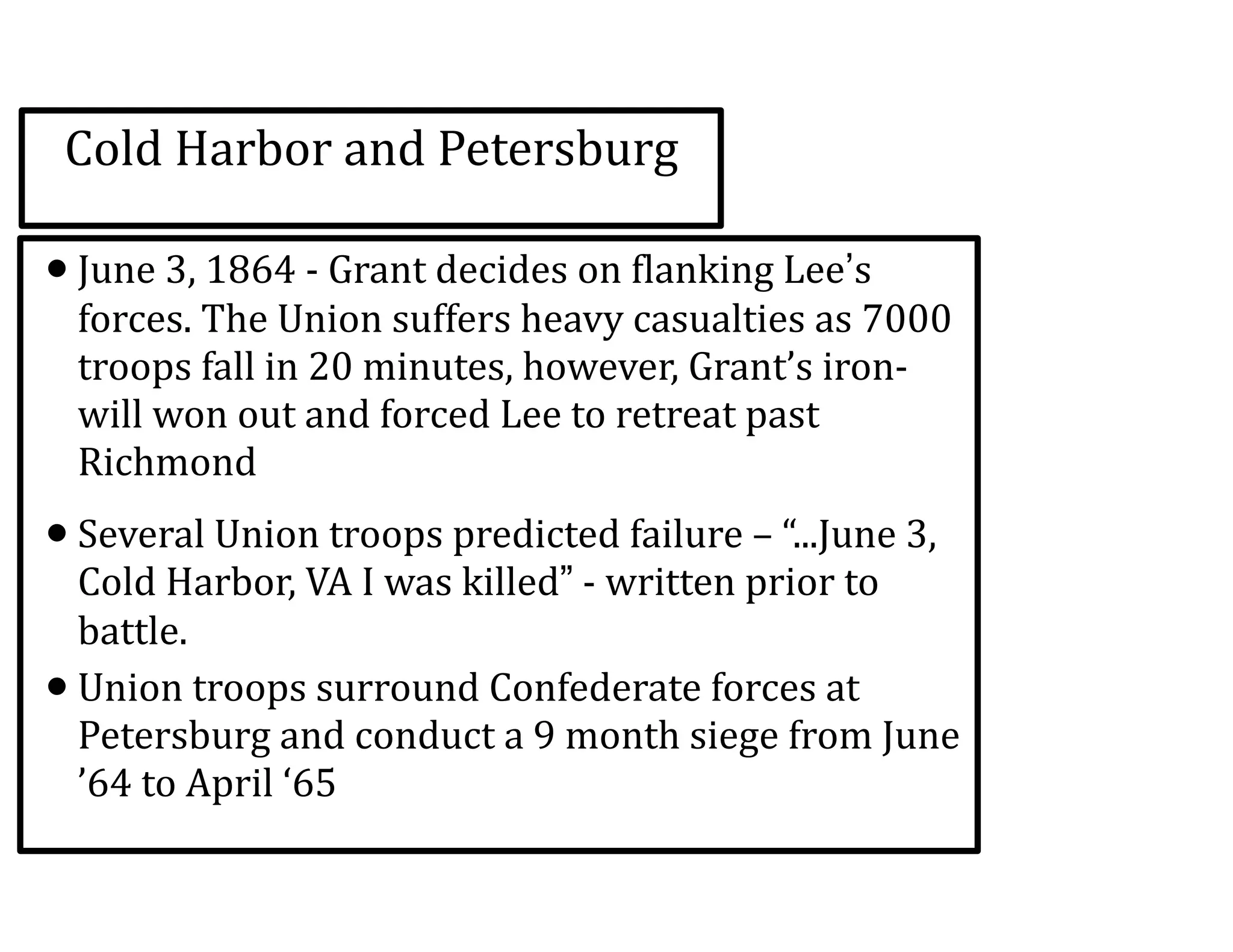 Cold	
  Harbor	
  and	
  Petersburg
•June	
  3,	
  1864	
  -­‐	
  Grant	
  decides	
  on	
  flanking	
  Lee’s	
  
forces.	
  The	
  Union	
  suffers	
  heavy	
  casualties	
  as	
  7000	
  
troops	
  fall	
  in	
  20	
  minutes,	
  however,	
  Grant’s	
  iron-­‐
will	
  won	
  out	
  and	
  forced	
  Lee	
  to	
  retreat	
  past	
  
Richmond	
  
•Several	
  Union	
  troops	
  predicted	
  failure	
  –	
  “...June	
  3,	
  
Cold	
  Harbor,	
  VA	
  I	
  was	
  killed”	
  -­‐	
  written	
  prior	
  to	
  
battle.	
  
•Union	
  troops	
  surround	
  Confederate	
  forces	
  at	
  
Petersburg	
  and	
  conduct	
  a	
  9	
  month	
  siege	
  from	
  June	
  
’64	
  to	
  April	
  ‘65
 