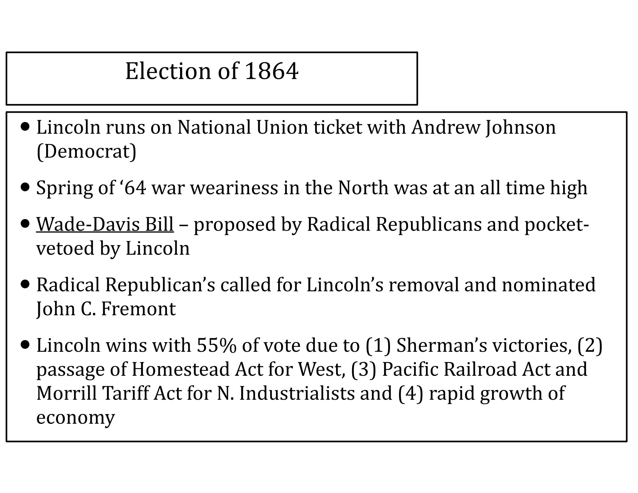 Election	
  of	
  1864
•Lincoln	
  runs	
  on	
  National	
  Union	
  ticket	
  with	
  Andrew	
  Johnson	
  
(Democrat)	
  
•Spring	
  of	
  ‘64	
  war	
  weariness	
  in	
  the	
  North	
  was	
  at	
  an	
  all	
  time	
  high	
  
•Wade-­‐Davis	
  Bill	
  –	
  proposed	
  by	
  Radical	
  Republicans	
  and	
  pocket-­‐
vetoed	
  by	
  Lincoln	
  
•Radical	
  Republican’s	
  called	
  for	
  Lincoln’s	
  removal	
  and	
  nominated	
  
John	
  C.	
  Fremont	
  
•Lincoln	
  wins	
  with	
  55%	
  of	
  vote	
  due	
  to	
  (1)	
  Sherman’s	
  victories,	
  (2)	
  
passage	
  of	
  Homestead	
  Act	
  for	
  West,	
  (3)	
  Pacific	
  Railroad	
  Act	
  and	
  
Morrill	
  Tariff	
  Act	
  for	
  N.	
  Industrialists	
  and	
  (4)	
  rapid	
  growth	
  of	
  
economy
 
