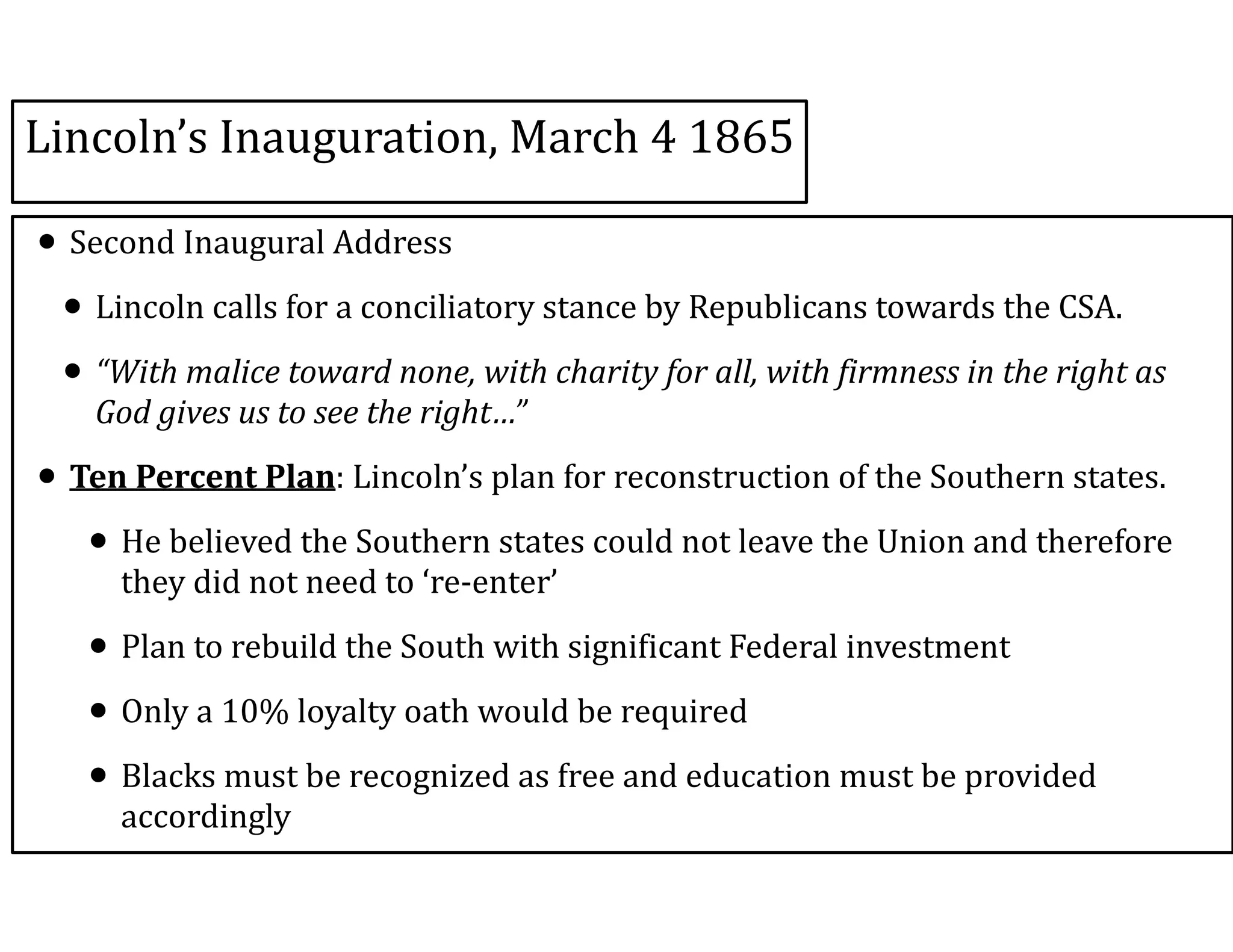 Lincoln’s	
  Inauguration,	
  March	
  4	
  1865
• Second	
  Inaugural	
  Address	
  
• Lincoln	
  calls	
  for	
  a	
  conciliatory	
  stance	
  by	
  Republicans	
  towards	
  the	
  CSA.	
  	
  
• “With	
  malice	
  toward	
  none,	
  with	
  charity	
  for	
  all,	
  with	
  firmness	
  in	
  the	
  right	
  as	
  
God	
  gives	
  us	
  to	
  see	
  the	
  right…”	
  	
  
• Ten	
  Percent	
  Plan:	
  Lincoln’s	
  plan	
  for	
  reconstruction	
  of	
  the	
  Southern	
  states.	
  	
  
• He	
  believed	
  the	
  Southern	
  states	
  could	
  not	
  leave	
  the	
  Union	
  and	
  therefore	
  
they	
  did	
  not	
  need	
  to	
  ‘re-­‐enter’	
  
• Plan	
  to	
  rebuild	
  the	
  South	
  with	
  significant	
  Federal	
  investment	
  
• Only	
  a	
  10%	
  loyalty	
  oath	
  would	
  be	
  required	
  
• Blacks	
  must	
  be	
  recognized	
  as	
  free	
  and	
  education	
  must	
  be	
  provided	
  
accordingly
 