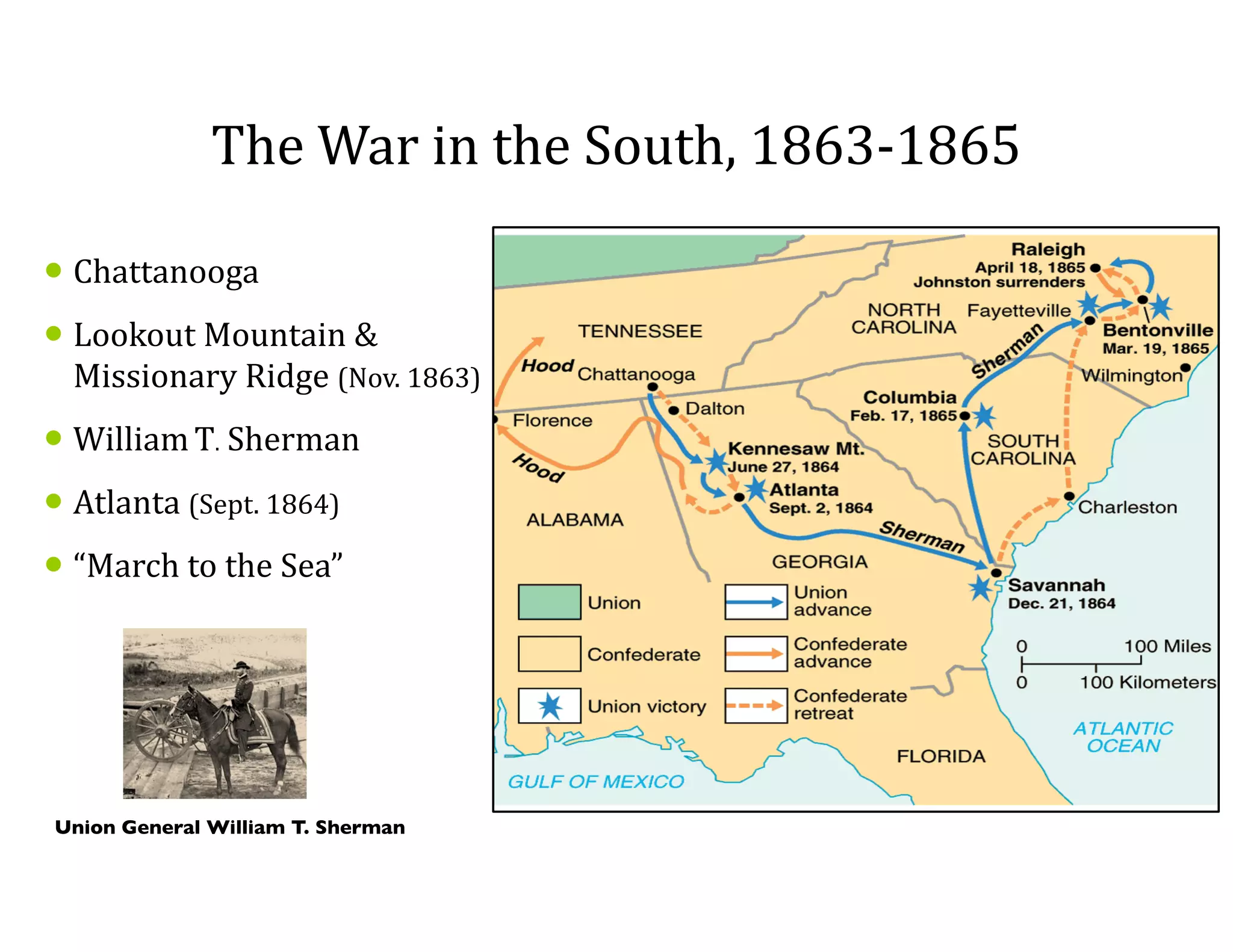 The	
  War	
  in	
  the	
  South,	
  1863-­‐1865
• Chattanooga	
  	
  
• Lookout	
  Mountain	
  &	
  
Missionary	
  Ridge	
  (Nov.	
  1863)	
  	
  
• William	
  T.	
  Sherman	
  
• Atlanta	
  (Sept.	
  1864)	
  
• “March	
  to	
  the	
  Sea”
Union General William T. Sherman
 