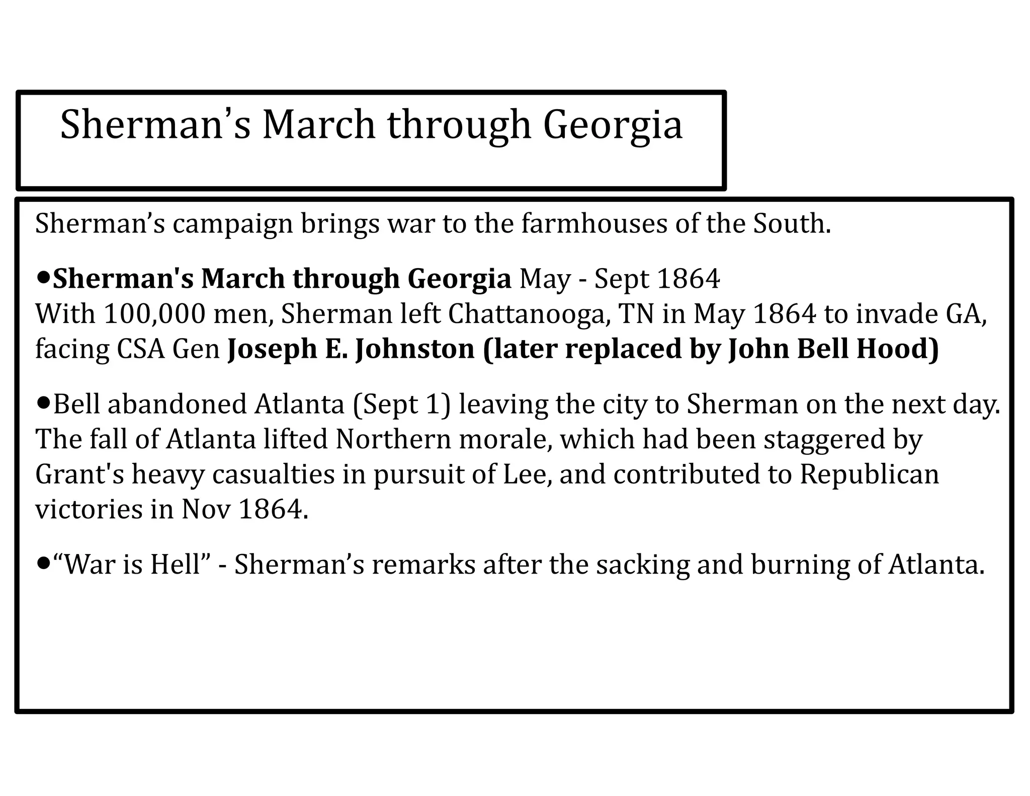 Sherman’s	
  March	
  through	
  Georgia
Sherman’s	
  campaign	
  brings	
  war	
  to	
  the	
  farmhouses	
  of	
  the	
  South.	
  
•Sherman's	
  March	
  through	
  Georgia	
  May	
  -­‐	
  Sept	
  1864 
With	
  100,000	
  men,	
  Sherman	
  left	
  Chattanooga,	
  TN	
  in	
  May	
  1864	
  to	
  invade	
  GA,	
  
facing	
  CSA	
  Gen	
  Joseph	
  E.	
  Johnston	
  (later	
  replaced	
  by	
  John	
  Bell	
  Hood)	
  
•Bell	
  abandoned	
  Atlanta	
  (Sept	
  1)	
  leaving	
  the	
  city	
  to	
  Sherman	
  on	
  the	
  next	
  day. 
The	
  fall	
  of	
  Atlanta	
  lifted	
  Northern	
  morale,	
  which	
  had	
  been	
  staggered	
  by	
  
Grant's	
  heavy	
  casualties	
  in	
  pursuit	
  of	
  Lee,	
  and	
  contributed	
  to	
  Republican	
  
victories	
  in	
  Nov	
  1864.	
  
•“War	
  is	
  Hell”	
  -­‐	
  Sherman’s	
  remarks	
  after	
  the	
  sacking	
  and	
  burning	
  of	
  Atlanta.
 