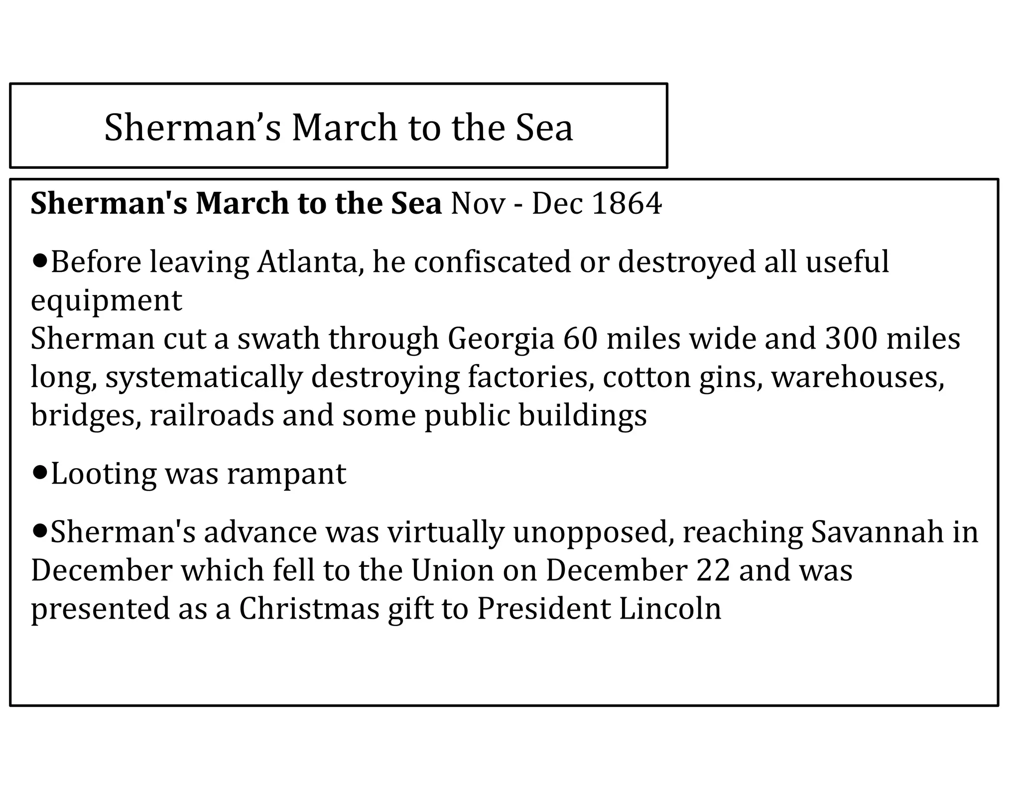 Sherman’s	
  March	
  to	
  the	
  Sea
Sherman's	
  March	
  to	
  the	
  Sea	
  Nov	
  -­‐	
  Dec	
  1864	
  
•Before	
  leaving	
  Atlanta,	
  he	
  confiscated	
  or	
  destroyed	
  all	
  useful	
  
equipment	
   
Sherman	
  cut	
  a	
  swath	
  through	
  Georgia	
  60	
  miles	
  wide	
  and	
  300	
  miles	
  
long,	
  systematically	
  destroying	
  factories,	
  cotton	
  gins,	
  warehouses,	
  
bridges,	
  railroads	
  and	
  some	
  public	
  buildings	
  
•Looting	
  was	
  rampant	
  
•Sherman's	
  advance	
  was	
  virtually	
  unopposed,	
  reaching	
  Savannah	
  in	
  
December	
  which	
  fell	
  to	
  the	
  Union	
  on	
  December	
  22	
  and	
  was	
  
presented	
  as	
  a	
  Christmas	
  gift	
  to	
  President	
  Lincoln
 