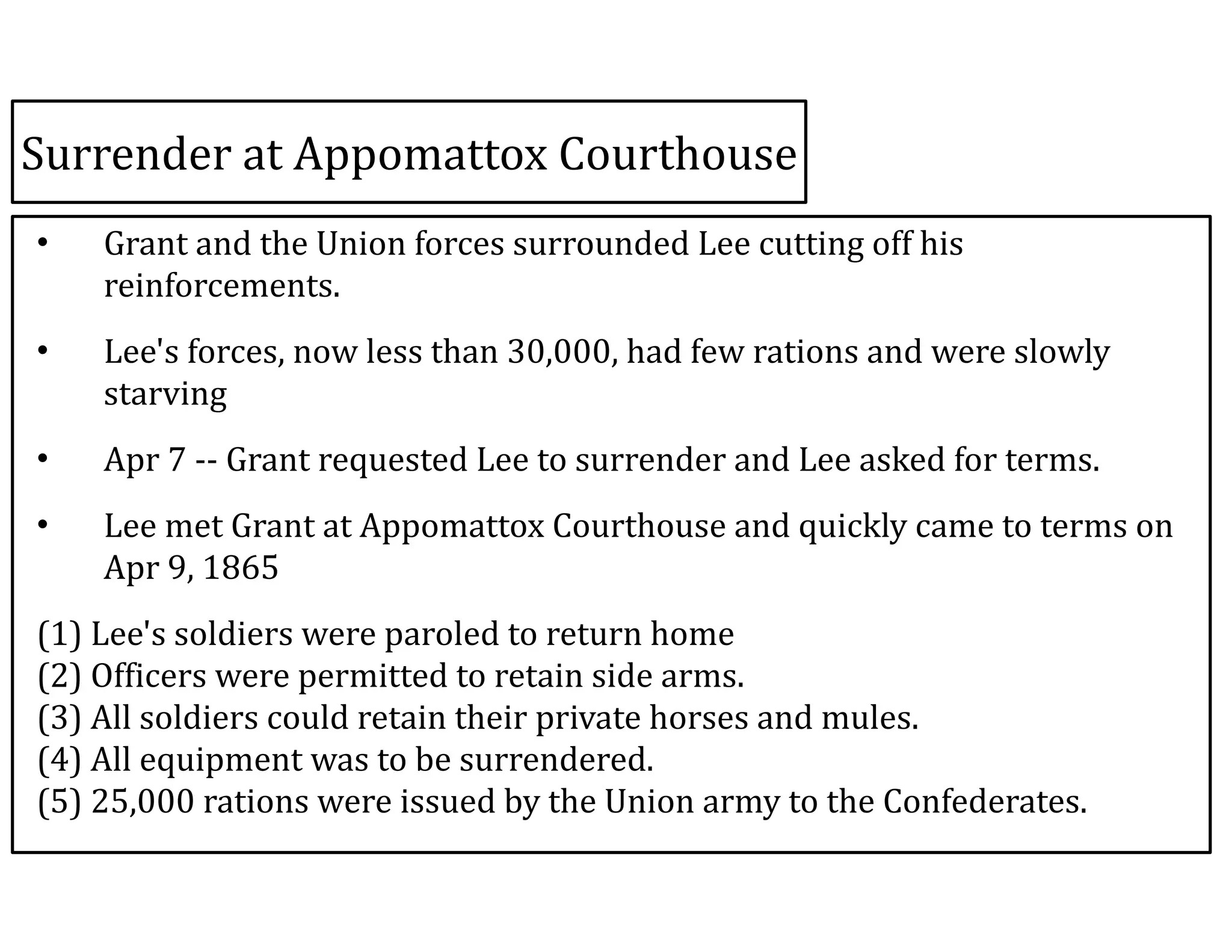 Surrender	
  at	
  Appomattox	
  Courthouse
• Grant	
  and	
  the	
  Union	
  forces	
  surrounded	
  Lee	
  cutting	
  off	
  his	
  
reinforcements.	
  	
  
• Lee's	
  forces,	
  now	
  less	
  than	
  30,000,	
  had	
  few	
  rations	
  and	
  were	
  slowly	
  
starving	
  
• Apr	
  7	
  -­‐-­‐	
  Grant	
  requested	
  Lee	
  to	
  surrender	
  and	
  Lee	
  asked	
  for	
  terms.	
  
• Lee	
  met	
  Grant	
  at	
  Appomattox	
  Courthouse	
  and	
  quickly	
  came	
  to	
  terms	
  on	
  
Apr	
  9,	
  1865	
  
(1)	
  Lee's	
  soldiers	
  were	
  paroled	
  to	
  return	
  home 
(2)	
  Officers	
  were	
  permitted	
  to	
  retain	
  side	
  arms. 
(3)	
  All	
  soldiers	
  could	
  retain	
  their	
  private	
  horses	
  and	
  mules. 
(4)	
  All	
  equipment	
  was	
  to	
  be	
  surrendered. 
(5)	
  25,000	
  rations	
  were	
  issued	
  by	
  the	
  Union	
  army	
  to	
  the	
  Confederates.
 