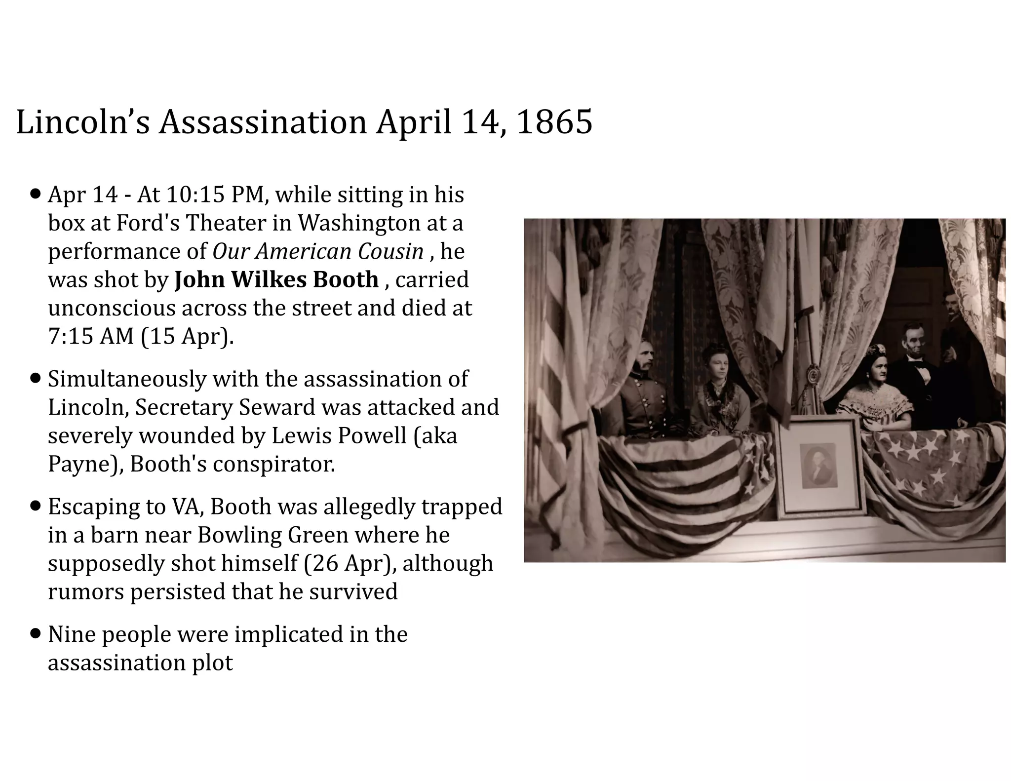 Lincoln’s	
  Assassination	
  April	
  14,	
  1865
•Apr	
  14	
  -­‐	
  At	
  10:15	
  PM,	
  while	
  sitting	
  in	
  his	
  
box	
  at	
  Ford's	
  Theater	
  in	
  Washington	
  at	
  a	
  
performance	
  of	
  Our	
  American	
  Cousin	
  ,	
  he	
  
was	
  shot	
  by	
  John	
  Wilkes	
  Booth	
  ,	
  carried	
  
unconscious	
  across	
  the	
  street	
  and	
  died	
  at	
  
7:15	
  AM	
  (15	
  Apr).	
  
•Simultaneously	
  with	
  the	
  assassination	
  of	
  
Lincoln,	
  Secretary	
  Seward	
  was	
  attacked	
  and	
  
severely	
  wounded	
  by	
  Lewis	
  Powell	
  (aka	
  
Payne),	
  Booth's	
  conspirator.	
  
•Escaping	
  to	
  VA,	
  Booth	
  was	
  allegedly	
  trapped	
  
in	
  a	
  barn	
  near	
  Bowling	
  Green	
  where	
  he	
  
supposedly	
  shot	
  himself	
  (26	
  Apr),	
  although	
  
rumors	
  persisted	
  that	
  he	
  survived	
  
•Nine	
  people	
  were	
  implicated	
  in	
  the	
  
assassination	
  plot
 