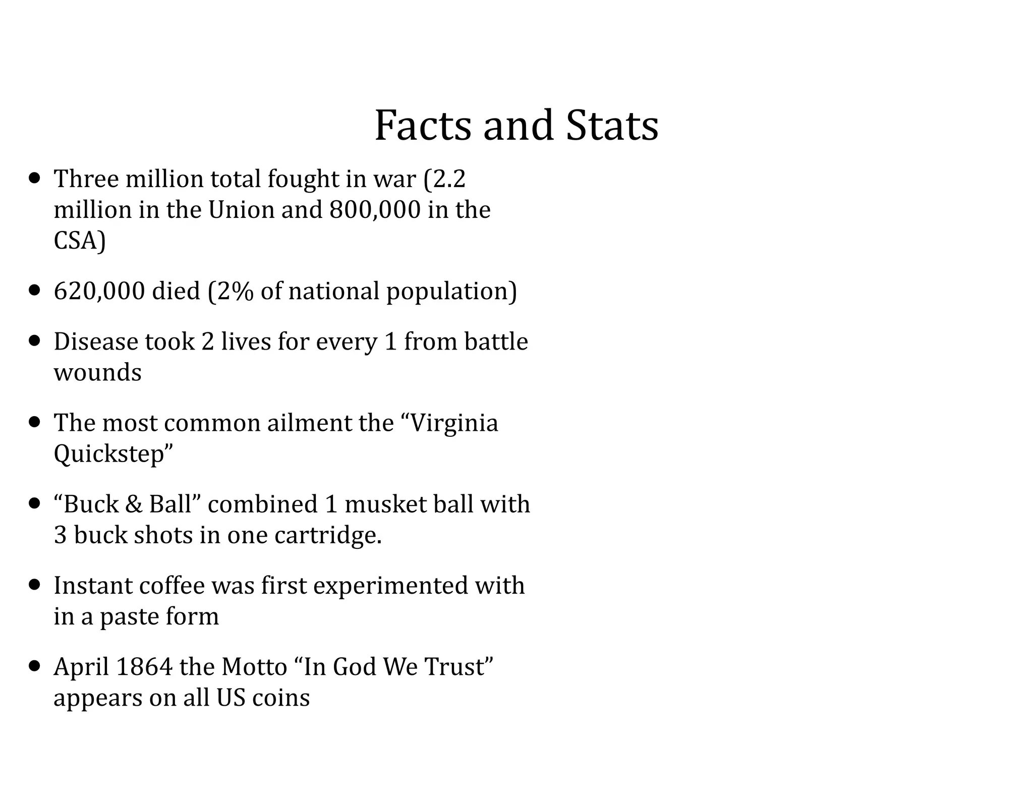 Facts	
  and	
  Stats
• Three	
  million	
  total	
  fought	
  in	
  war	
  (2.2	
  
million	
  in	
  the	
  Union	
  and	
  800,000	
  in	
  the	
  
CSA)	
  
• 620,000	
  died	
  (2%	
  of	
  national	
  population)	
  
• Disease	
  took	
  2	
  lives	
  for	
  every	
  1	
  from	
  battle	
  
wounds	
  
• The	
  most	
  common	
  ailment	
  the	
  “Virginia	
  
Quickstep”	
  
• “Buck	
  &	
  Ball”	
  combined	
  1	
  musket	
  ball	
  with	
  
3	
  buck	
  shots	
  in	
  one	
  cartridge.	
  	
  
• Instant	
  coffee	
  was	
  first	
  experimented	
  with	
  
in	
  a	
  paste	
  form	
  
• April	
  1864	
  the	
  Motto	
  “In	
  God	
  We	
  Trust”	
  
appears	
  on	
  all	
  US	
  coins
 