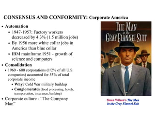 CONSENSUS AND CONFORMITY: Corporate America
◆ Automation
◆ 1947-1957: Factory workers
decreased by 4.3% (1.5 million jobs)
◆ By 1956 more white collar jobs in
America than blue collar
◆ IBM mainframe 1951 - growth of
science and computers
◆ Consolidation
◆ 1960 - 600 corporations (1/2% of all U.S.
companies) accounted for 53% of total
corporate income
◆ Why? Cold War military buildup
◆ Conglomerates (food processing, hotels,
transportation, insurance, banking)
◆ Corporate culture - “The Company
Man”
Sloan Wilson’s The Man
in the Gray Flannel Suit
 