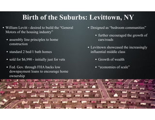 Birth of the Suburbs: Levittown, NY
• William Levitt - desired to build the “General
Motors of the housing industry”
• assembly line principles to home
construction
• standard 2 bed/1 bath homes
• sold for $6,990 - initially just for vets
• Fed. Gov. through FHA backs low
downpayment loans to encourage home
ownership
• Designed as “bedroom communities”
• further encouraged the growth of
cars/roads
• Levittown showcased the increasingly
influential middle class
• Growth of wealth
• “economies of scale”
 