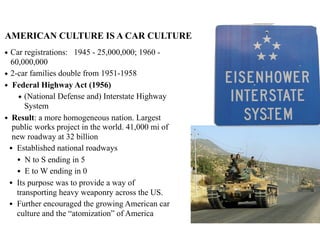 AMERICAN CULTURE IS A CAR CULTURE
◆ Car registrations: 1945 - 25,000,000; 1960 -
60,000,000
◆ 2-car families double from 1951-1958
◆ Federal Highway Act (1956)
◆ (National Defense and) Interstate Highway
System
◆ Result: a more homogeneous nation. Largest
public works project in the world. 41,000 mi of
new roadway at 32 billion
• Established national roadways
• N to S ending in 5
• E to W ending in 0
• Its purpose was to provide a way of
transporting heavy weaponry across the US.
• Further encouraged the growing American car
culture and the “atomization” of America
 