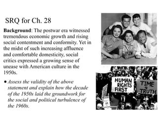 SRQ for Ch. 28
Background: The postwar era witnessed
tremendous economic growth and rising
social contentment and conformity. Yet in
the midst of such increasing affluence
and comfortable domesticity, social
critics expressed a growing sense of
unease with American culture in the
1950s.
•Assess the validity of the above
statement and explain how the decade
of the 1950s laid the groundwork for
the social and political turbulence of
the 1960s.
 