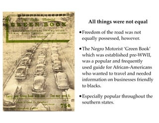 All things were not equal
•Freedom of the road was not
equally possessed, however.
•The Negro Motorist ‘Green Book’
which was established pre-WWII,
was a popular and frequently
used guide for African-Americans
who wanted to travel and needed
information on businesses friendly
to blacks.
•Especially popular throughout the
southern states.
 