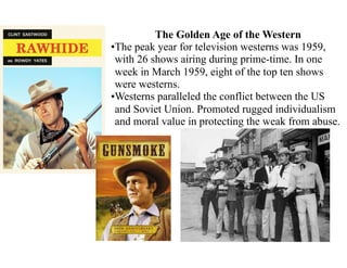The Golden Age of the Western
•The peak year for television westerns was 1959,
with 26 shows airing during prime-time. In one
week in March 1959, eight of the top ten shows
were westerns.
•Westerns paralleled the conflict between the US
and Soviet Union. Promoted rugged individualism
and moral value in protecting the weak from abuse.
 