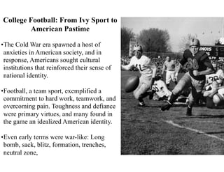 College Football: From Ivy Sport to
American Pastime
•The Cold War era spawned a host of
anxieties in American society, and in
response, Americans sought cultural
institutions that reinforced their sense of
national identity.
•Football, a team sport, exemplified a
commitment to hard work, teamwork, and
overcoming pain. Toughness and defiance
were primary virtues, and many found in
the game an idealized American identity.
•Even early terms were war-like: Long
bomb, sack, blitz, formation, trenches,
neutral zone,
 