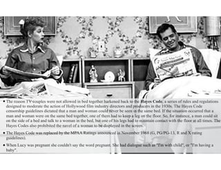 •The reason TV couples were not allowed in bed together harkened back to the Hayes Code, a series of rules and regulations
designed to moderate the action of Hollywood film industry directors and producers in the 1930s. The Hayes Code
censorship guidelines dictated that a man and woman could never be seen in the same bed. If the situation occurred that a
man and woman were on the same bed together, one of them had to keep a leg on the floor. So, for instance, a man could sit
on the side of a bed and talk to a woman in the bed, but one of his legs had to maintain contact with the floor at all times. The
Hayes Codes also prohibited the navel of a woman to be displayed in the screen.
•The Hayes Code was replaced by the MPAA Ratings announced in November 1968 (G, PG/PG-13, R and X rating
guidelines).
•When Lucy was pregnant she couldn't say the word pregnant. She had dialogue such as "I'm with child", or "I'm having a
baby".
 