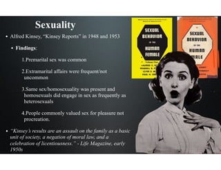 Sexuality
• Alfred Kinsey, “Kinsey Reports” in 1948 and 1953
• Findings:
1.Premarital sex was common
2.Extramarital affairs were frequent/not
uncommon
3.Same sex/homosexuality was present and
homosexuals did engage in sex as frequently as
heterosexuals
4.People commonly valued sex for pleasure not
procreation.
• “Kinsey’s results are an assault on the family as a basic
unit of society, a negation of moral law, and a
celebration of licentiousness.” - Life Magazine, early
1950s
 