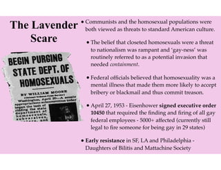 The Lavender
Scare
•Communists and the homosexual populations were
both viewed as threats to standard American culture.
•The belief that closeted homosexuals were a threat
to nationalism was rampant and ‘gay-ness’ was
routinely referred to as a potential invasion that
needed containment.
•Federal ofﬁcials believed that homosexuality was a
mental illness that made them more likely to accept
bribery or blackmail and thus commit treason.
•April 27, 1953 - Eisenhower signed executive order
10450 that required the ﬁnding and ﬁring of all gay
federal employees - 5000+ affected (currently still
legal to ﬁre someone for being gay in 29 states)
•Early resistance in SF, LA and Philadelphia -
Daughters of Bilitis and Mattachine Society
 
