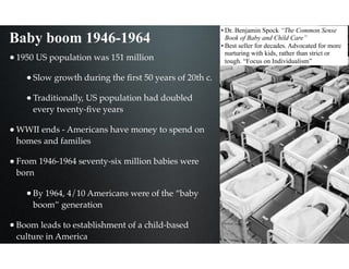Baby boom 1946-1964
•1950 US population was 151 million
•Slow growth during the ﬁrst 50 years of 20th c.
•Traditionally, US population had doubled
every twenty-ﬁve years
•WWII ends - Americans have money to spend on
homes and families
•From 1946-1964 seventy-six million babies were
born
•By 1964, 4/10 Americans were of the “baby
boom” generation
•Boom leads to establishment of a child-based
culture in America
• Dr. Benjamin Spock “The Common Sense
Book of Baby and Child Care”
• Best seller for decades. Advocated for more
nurturing with kids, rather than strict or
tough. “Focus on Individualism”
 