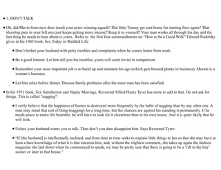 •1. DON'T TALK
•Oh, did Mavis from next door insult your prize winning squash? Did little Timmy get sent home for starting fires again? That
shooting pain in your left arm just keeps getting more intense? Keep it to yourself! Your man works all through his day and the
last thing he needs to hear about is yours. Refer to the first four commandments on “How to be a Good Wife” Edward Podolsky
gives in his 1943 book, Sex Today in Wedded Life:
•Don’t bother your husband with petty troubles and complaints when he comes home from work.
•Be a good listener. Let him tell you his troubles; yours will seem trivial in comparison.
•Remember your most important job is to build up and maintain his ego (which gets bruised plenty in business). Morale is a
woman’s business.
•Let him relax before dinner. Discuss family problems after the inner man has been satisfied.
•In his 1951 book, Sex Satisfaction and Happy Marriage, Reverend Alfred Henry Tyrer has more to add to that. Do not ask for
things. This is called "nagging":
•I verily believe that the happiness of homes is destroyed more frequently by the habit of nagging than by any other one. A
man may stand that sort of thing (nagging) for a long time, but the chances are against his standing it permanently. If he
needs peace to make life bearable, he will have to look for it elsewhere than in his own house. And it is quite likely that he
will look.
•Unless your husband wants you to talk. Then don’t you dare disappoint him. Says Reverend Tyrer:
•“If [the husband] is intellectually inclined, and from time to time seeks to explain little things to her so that she may have at
least a bare knowledge of what it is that interests him, and, without the slightest comment, she takes up again the fashion
magazine she laid down when he commenced to speak, we may be pretty sure that there is going to be a ‘rift in the lute’
sooner or later in that house.”
 