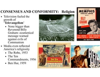 CONSENSUS AND CONFORMITY: Religion
◆ Television fueled the
growth of
‘Televangelism’
◆ None bigger than
Reverend Billy
Graham: ecumenical
message warned
against evils of
Communism
◆ Media even reflected
America’s religiosity
◆ The Robe, 1953
◆ The Ten
Commandments, 1956
◆ Ben Hur, 1959
 