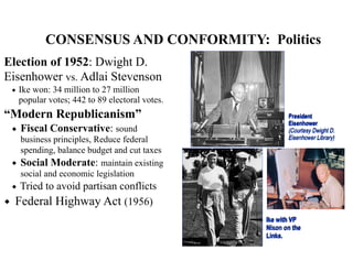 CONSENSUS AND CONFORMITY: Politics
Election of 1952: Dwight D.
Eisenhower vs. Adlai Stevenson
◆ Ike won: 34 million to 27 million
popular votes; 442 to 89 electoral votes.
“Modern Republicanism”
◆ Fiscal Conservative: sound
business principles, Reduce federal
spending, balance budget and cut taxes
◆ Social Moderate: maintain existing
social and economic legislation
◆ Tried to avoid partisan conflicts
◆ Federal Highway Act (1956)
President
Eisenhower
(Courtesy Dwight D.
Eisenhower Library)
Ike with VP
Nixon on the
Links.
 