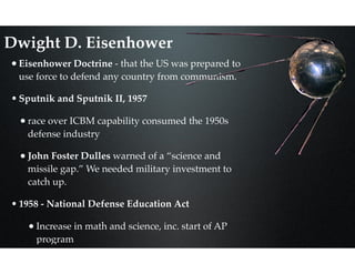 Dwight D. Eisenhower
•Eisenhower Doctrine - that the US was prepared to
use force to defend any country from communism.
•Sputnik and Sputnik II, 1957
•race over ICBM capability consumed the 1950s
defense industry
•John Foster Dulles warned of a “science and
missile gap.” We needed military investment to
catch up.
•1958 - National Defense Education Act
•Increase in math and science, inc. start of AP
program
 