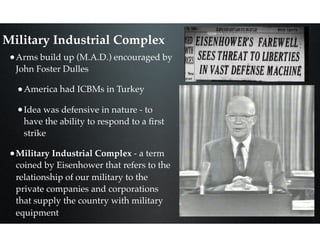 Military Industrial Complex
•Arms build up (M.A.D.) encouraged by
John Foster Dulles
•America had ICBMs in Turkey
•Idea was defensive in nature - to
have the ability to respond to a ﬁrst
strike
•Military Industrial Complex - a term
coined by Eisenhower that refers to the
relationship of our military to the
private companies and corporations
that supply the country with military
equipment
 