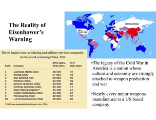 •The legacy of the Cold War in
America is a nation whose
culture and economy are strongly
attached to weapon production
and war
•Nearly every major weapons
manufacturer is a US based
company
The Reality of
Eisenhower’s
Warning
 