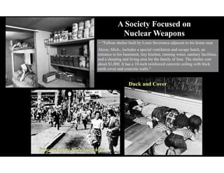 A Society Focused on
Nuclear Weapons
Duck and Cover
Invasion of the Body Snatchers
⇦"Fallout shelter built by Louis Severance adjacent to his home near
Akron, Mich., includes a special ventilation and escape hatch, an
entrance to his basement, tiny kitchen, running water, sanitary facilities,
and a sleeping and living area for the family of four. The shelter cost
about $1,000. It has a 10-inch reinforced concrete ceiling with thick
earth cover and concrete walls."
 